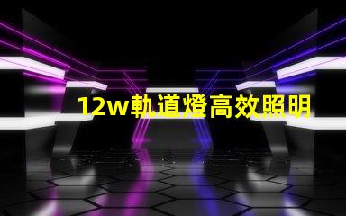 12w軌道燈高效照明解決方案,如何提升你的空間照明效果