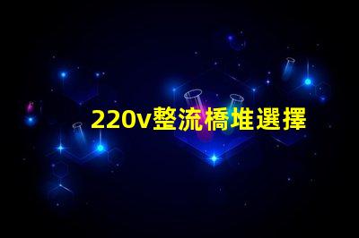 220v整流橋堆選擇適合您項(xiàng)目的整流橋堆類型