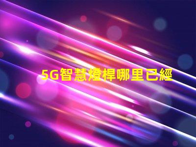 5G智慧燈桿哪里已經做了全國主要城市的建設進展揭秘