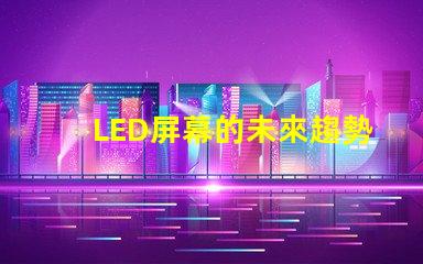 LED屏幕的未來趨勢是什么揭示LED屏幕行業發展新機遇