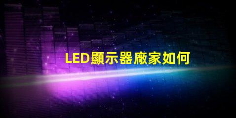 LED顯示器廠家如何選擇優(yōu)質(zhì)LED顯示器制造商