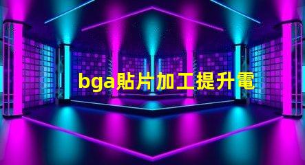 bga貼片加工提升電子產品性能的關鍵工藝