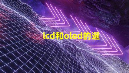 lcd和oled的選擇,哪種技術更適合你的項目LCD與OLED技術對比分析