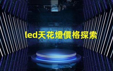 led天花燈價格探索市場最優(yōu)報價與性價比