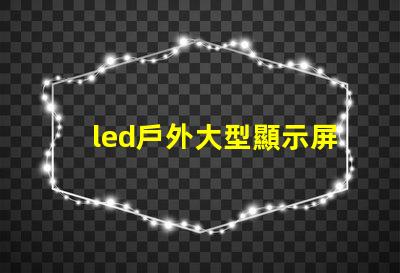 led戶外大型顯示屏提升品牌影響力的關鍵工具嗎