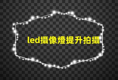 led攝像燈提升拍攝質量的關鍵工具,您準備好了嗎