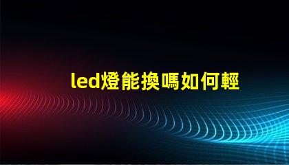 led燈能換嗎如何輕松更換LED燈具以提高亮度