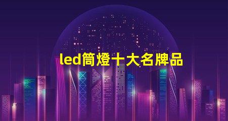 led筒燈十大名牌品牌實力與市場口碑全面解析