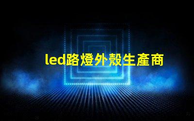 led路燈外殼生產商如何選擇優質的LED路燈外殼供應商