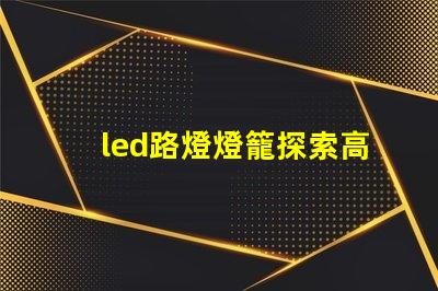 led路燈燈籠探索高效節能的未來照明解決方案