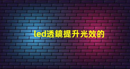 led透鏡提升光效的關鍵組件解析