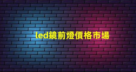 led鏡前燈價格市場行情及最佳選擇指南