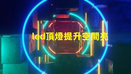 led頂燈提升空間亮度的理想解決方案嗎