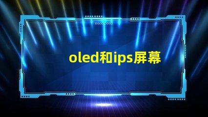 oled和ips屏幕哪個(gè)好揭示兩種屏幕在色彩和對(duì)比度上的差異