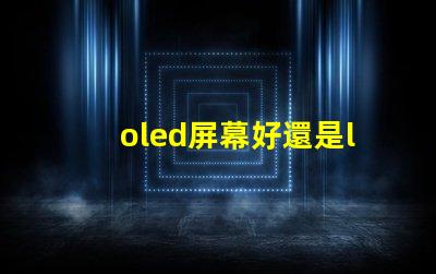 oled屏幕好還是lcd屏幕好深入探討兩者優(yōu)缺點