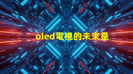 oled電視的未來是否會被新技術取代探討OLED電視技術趨勢與挑戰