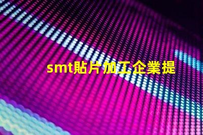 smt貼片加工企業提升生產效率的關鍵因素是什么