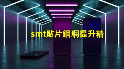 smt貼片鋼網提升精度的關鍵工具為何不可忽視
