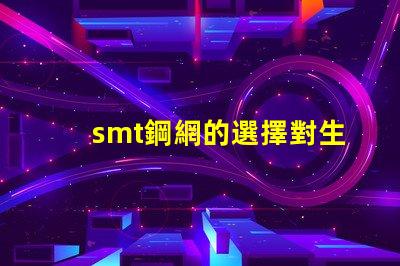 smt鋼網的選擇對生產效率有多大影響揭示smt鋼網對焊接質量的重要性