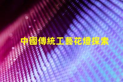 中國傳統工藝花燈探索花燈背后的文化傳承