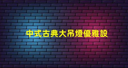 中式古典大吊燈優雅設計如何提升室內氛圍