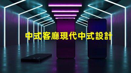 中式客廳現代中式設計的魅力與實用性