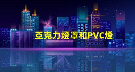 亞克力燈罩和PVC燈罩哪個好對比材質優勢與應用效果