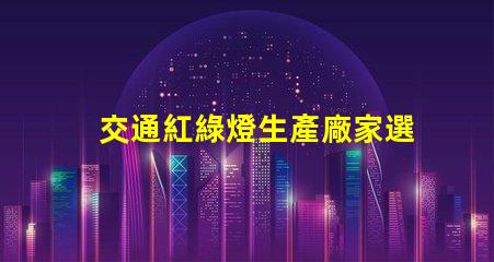 交通紅綠燈生產廠家選擇最佳供應商的關鍵因素是什么