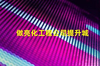做亮化工程公司提升城市魅力的亮化工程解決方案