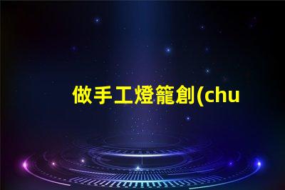 做手工燈籠創(chuàng)意手工燈籠制作技巧揭秘