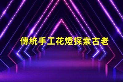 傳統手工花燈探索古老工藝背后的藝術魅力
