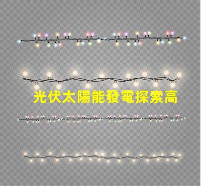 光伏太陽能發電探索高效能解決方案,降低能源成本