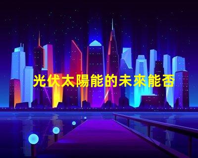 光伏太陽能的未來能否顛覆傳統能源光伏太陽能技術的潛力與挑戰