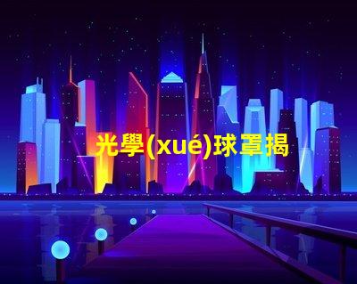 光學(xué)球罩揭示光學(xué)球罩的隱秘優(yōu)勢