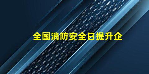 全國消防安全日提升企業火災防范意識的關鍵時刻
