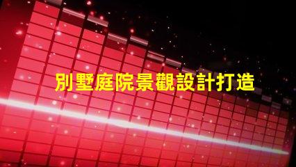 別墅庭院景觀設計打造理想戶外空間的關鍵要素