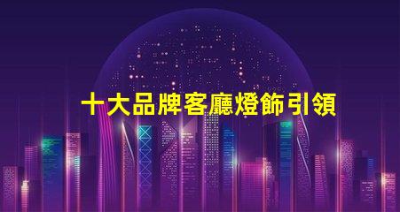十大品牌客廳燈飾引領家居照明的設計與品質