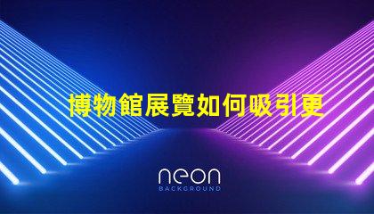 博物館展覽如何吸引更多觀眾博物館吸引力提升策略