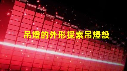 吊燈的外形探索吊燈設(shè)計(jì)的獨(dú)特魅力