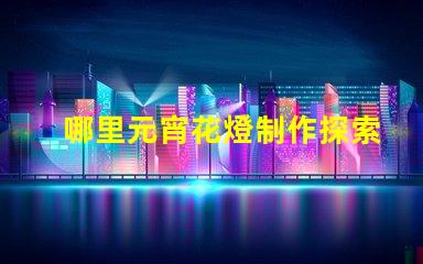 哪里元宵花燈制作探索元宵花燈手工藝的奧秘