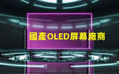 國產OLED屏幕廠商排名2023年度行業領先者揭秘