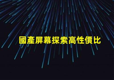 國產屏幕探索高性價比國產屏幕的潛力