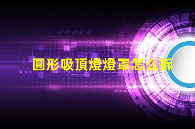圓形吸頂燈燈罩怎么拆簡易拆卸技巧與步驟解析