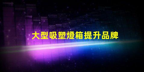 大型吸塑燈箱提升品牌曝光的絕佳選擇