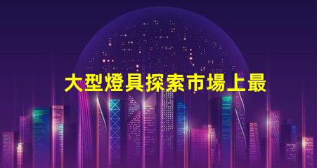 大型燈具探索市場上最新大型燈具的需求趨勢