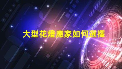 大型花燈廠家如何選擇可靠的花燈生產(chǎn)商