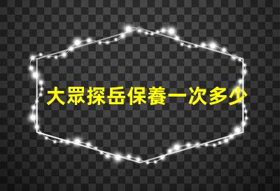 大眾探岳保養一次多少錢全面解析探岳保養費用與周期