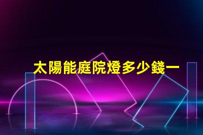 太陽能庭院燈多少錢一個市場價格分析與性價比對比