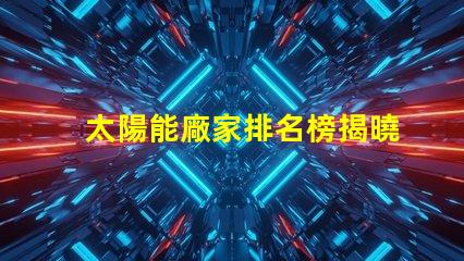 太陽能廠家排名榜揭曉行業(yè)領(lǐng)先者的秘密