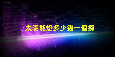 太陽能燈多少錢一個探秘太陽能燈市場價格與選擇秘訣